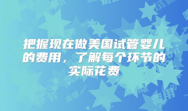 把握现在做美国试管婴儿的费用，了解每个环节的实际花费