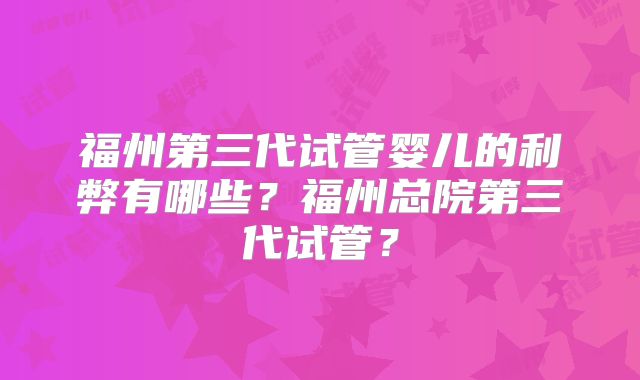 福州第三代试管婴儿的利弊有哪些?福州总院第三代试管?