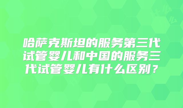 哈萨克斯坦的服务第三代试管婴儿和中国的服务三代试管婴儿有什么区别？