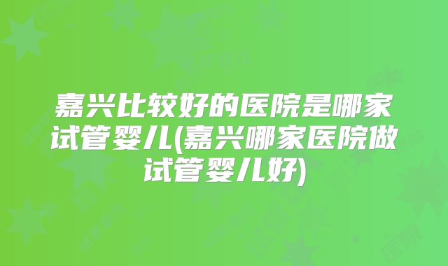 嘉兴比较好的医院是哪家试管婴儿(嘉兴哪家医院做试管婴儿好)