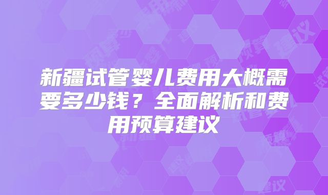 新疆试管婴儿费用大概需要多少钱？全面解析和费用预算建议