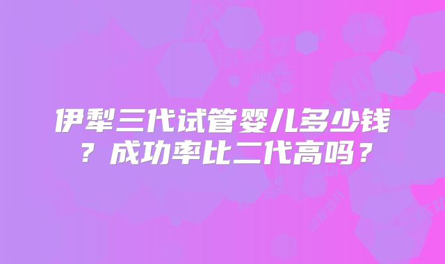伊犁三代试管婴儿多少钱？成功率比二代高吗？