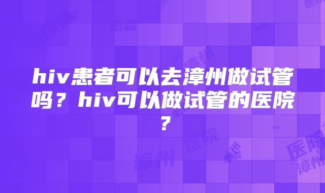 hiv患者可以去漳州做试管吗？hiv可以做试管的医院？