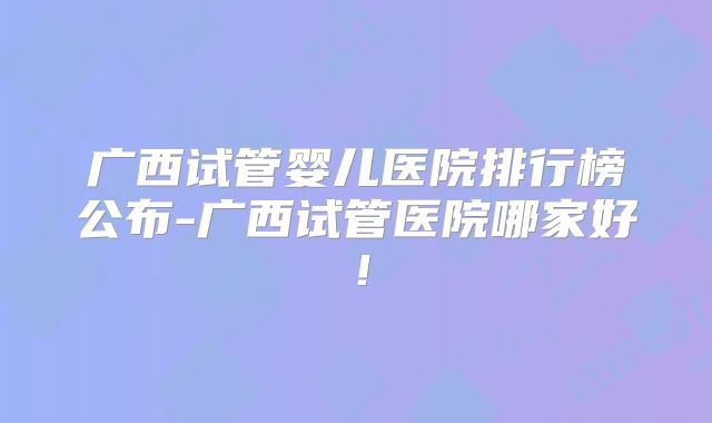 广西试管婴儿医院排行榜公布-广西试管医院哪家好！