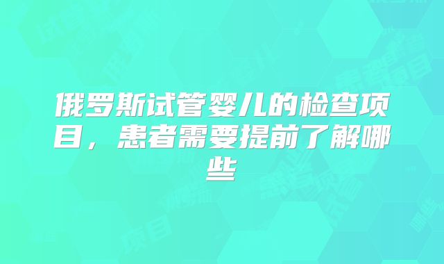 俄罗斯试管婴儿的检查项目，患者需要提前了解哪些