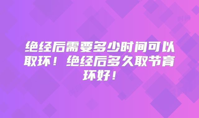 绝经后需要多少时间可以取环！绝经后多久取节育环好！