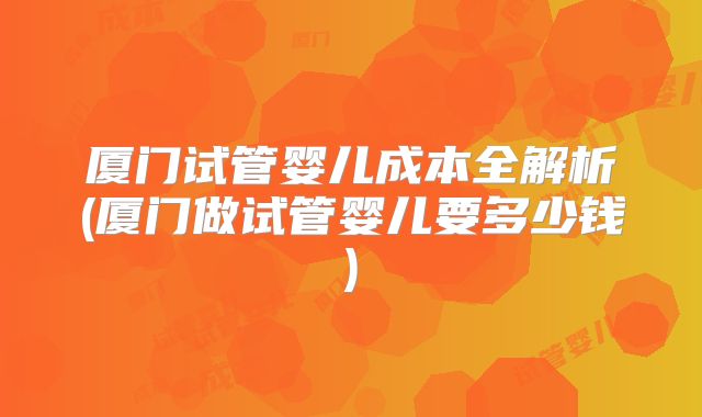 厦门试管婴儿成本全解析(厦门做试管婴儿要多少钱)