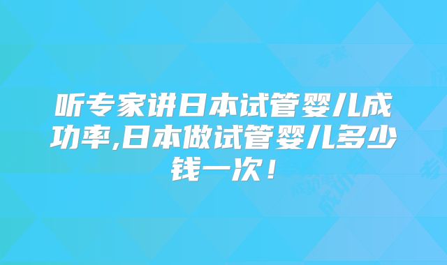 听专家讲日本试管婴儿成功率,日本做试管婴儿多少钱一次！
