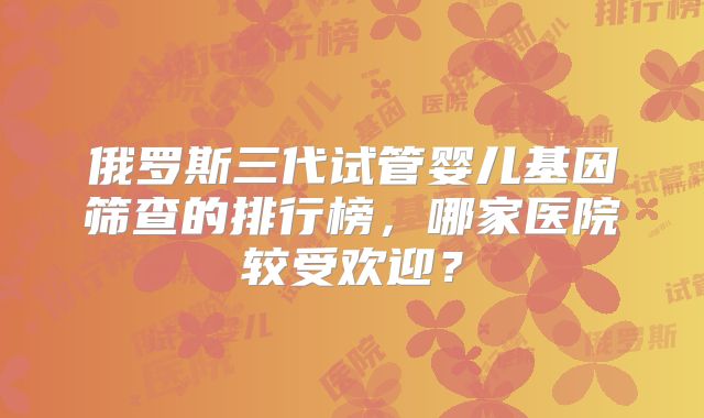 俄罗斯三代试管婴儿基因筛查的排行榜，哪家医院较受欢迎？