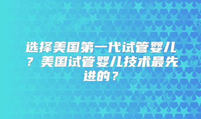 选择美国第一代试管婴儿？美国试管婴儿技术最先进的？