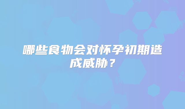 哪些食物会对怀孕初期造成威胁？