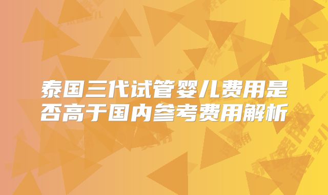 泰国三代试管婴儿费用是否高于国内参考费用解析