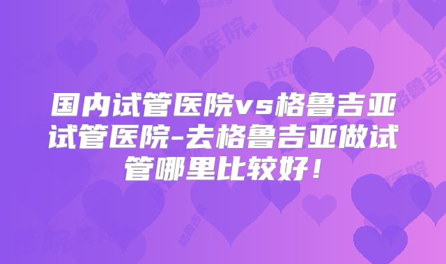 国内试管医院vs格鲁吉亚试管医院-去格鲁吉亚做试管哪里比较好!