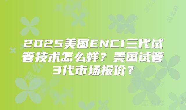 2025美国ENCI三代试管技术怎么样?美国试管3代市场报价?