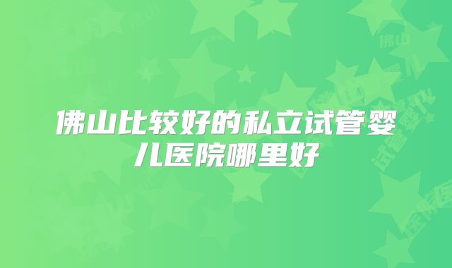 佛山比较好的私立试管婴儿医院哪里好
