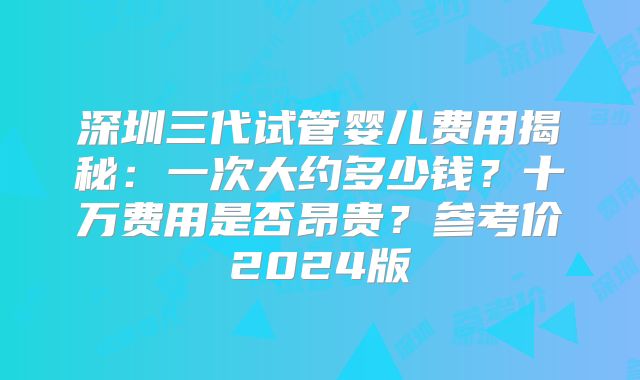 深圳三代试管婴儿费用揭秘：一次大约多少钱？十万费用是否昂贵？参考价2024版