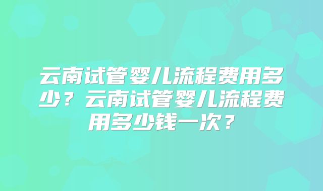 云南试管婴儿流程费用多少？云南试管婴儿流程费用多少钱一次？