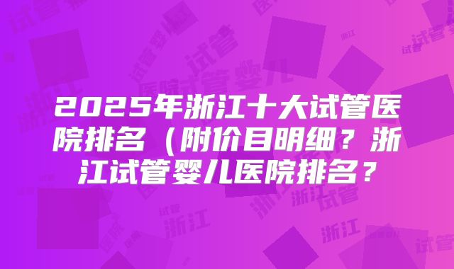 2025年浙江十大试管医院排名（附价目明细？浙江试管婴儿医院排名？
