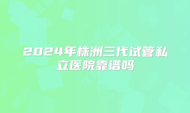 2024年株洲三代试管私立医院靠谱吗