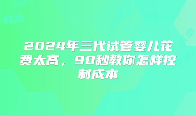 2024年三代试管婴儿花费太高，90秒教你怎样控制成本