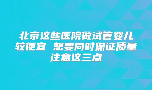 北京这些医院做试管婴儿较便宜 想要同时保证质量注意这三点