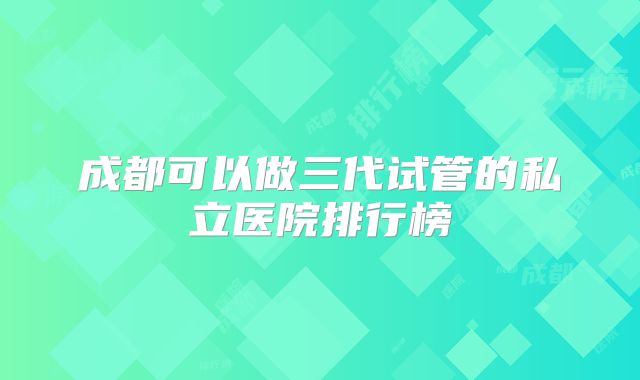 成都可以做三代试管的私立医院排行榜