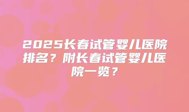 2025长春试管婴儿医院排名?附长春试管婴儿医院一览?