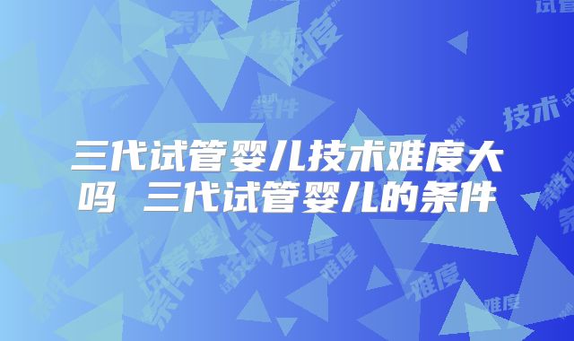 三代试管婴儿技术难度大吗 三代试管婴儿的条件