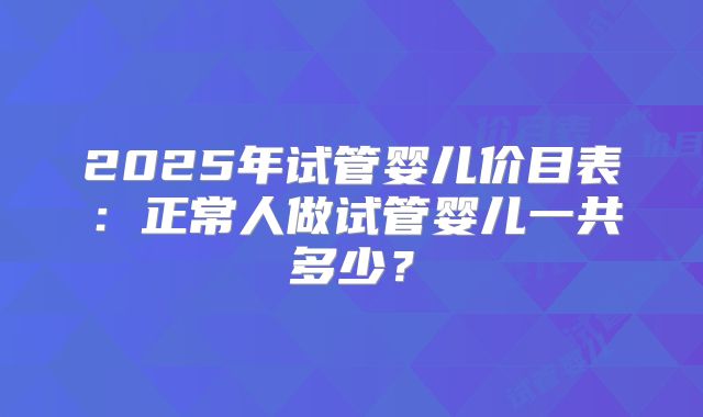 2025年试管婴儿价目表：正常人做试管婴儿一共多少？