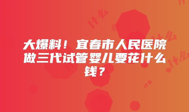 大爆料！宜春市人民医院做三代试管婴儿要花什么钱？