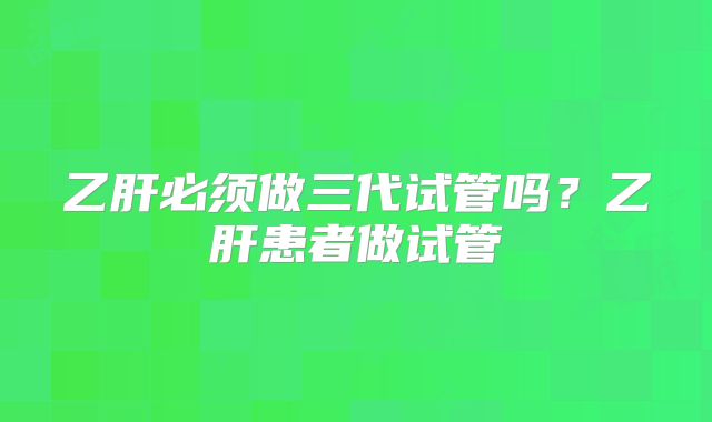 乙肝必须做三代试管吗？乙肝患者做试管