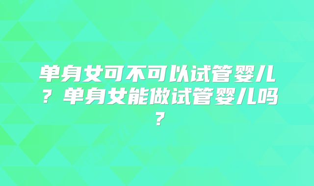 单身女可不可以试管婴儿?单身女能做试管婴儿吗?