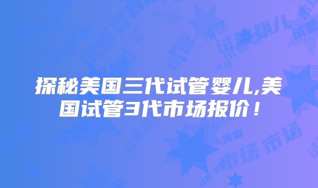 探秘美国三代试管婴儿,美国试管3代市场报价！