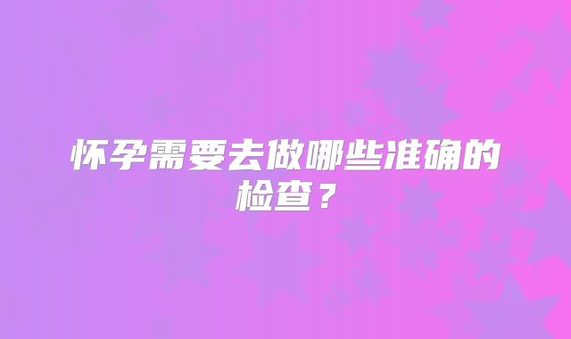 怀孕需要去做哪些准确的检查?
