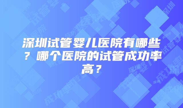深圳试管婴儿医院有哪些？哪个医院的试管成功率高？