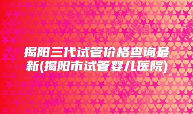 揭阳三代试管价格查询最新(揭阳市试管婴儿医院)
