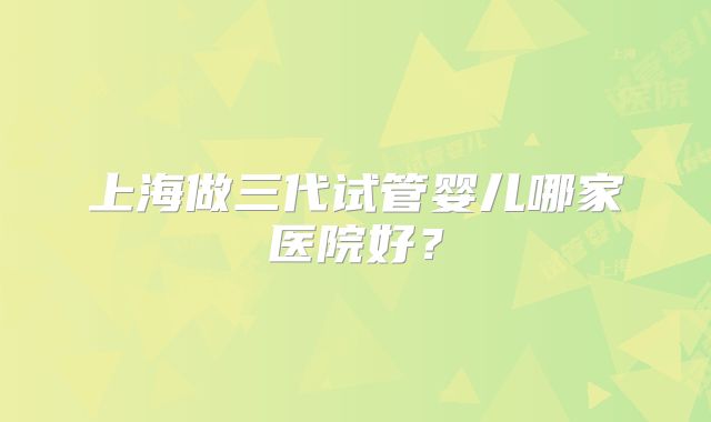 上海做三代试管婴儿哪家医院好?