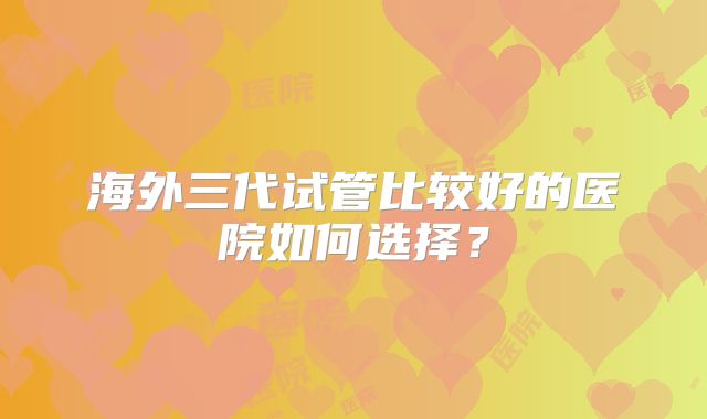 海外三代试管比较好的医院如何选择？