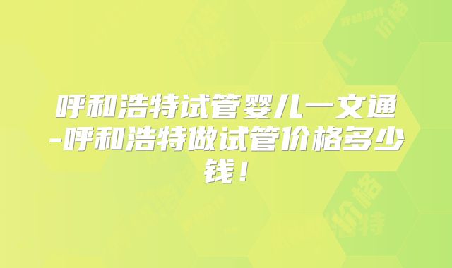 呼和浩特试管婴儿一文通-呼和浩特做试管价格多少钱！