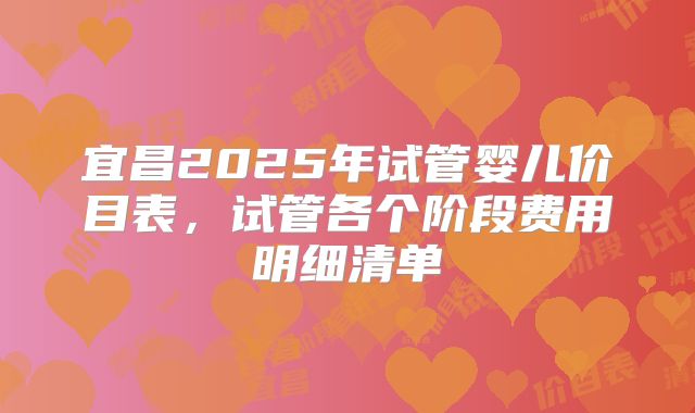 宜昌2025年试管婴儿价目表,试管各个阶段费用明细清单