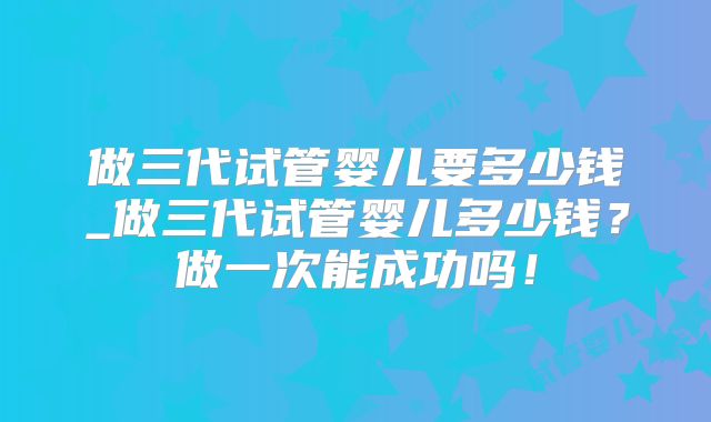 做三代试管婴儿要多少钱_做三代试管婴儿多少钱?做一次能成功吗!