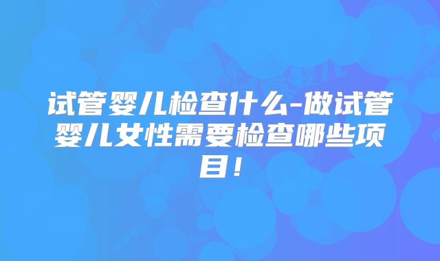 试管婴儿检查什么-做试管婴儿女性需要检查哪些项目！