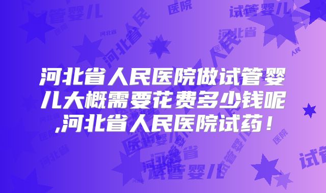 河北省人民医院做试管婴儿大概需要花费多少钱呢,河北省人民医院试药！