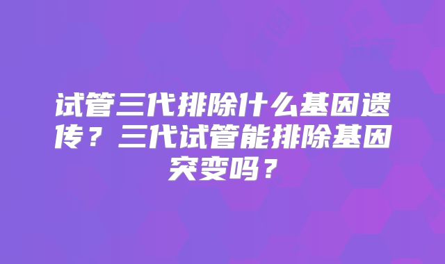 试管三代排除什么基因遗传？三代试管能排除基因突变吗？