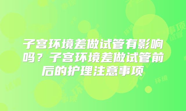 子宫环境差做试管有影响吗？子宫环境差做试管前后的护理注意事项