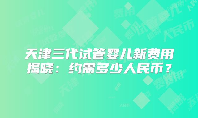 天津三代试管婴儿新费用揭晓：约需多少人民币？