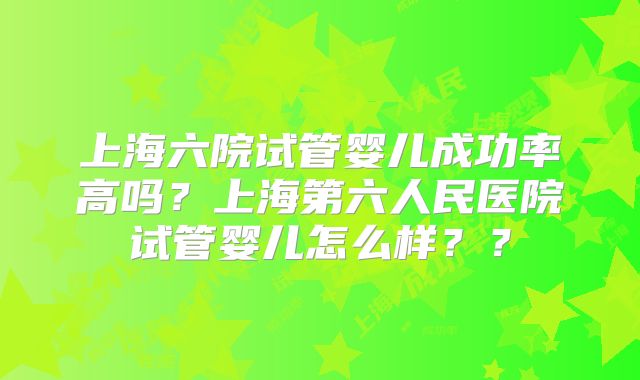 上海六院试管婴儿成功率高吗?上海第六人民医院试管婴儿怎么样??