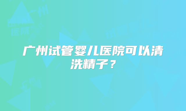 广州试管婴儿医院可以清洗精子？