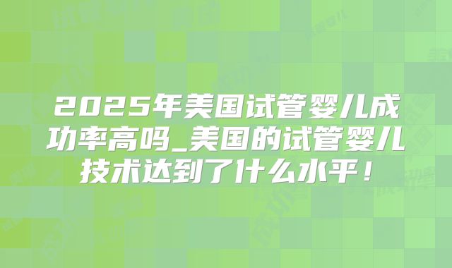 2025年美国试管婴儿成功率高吗_美国的试管婴儿技术达到了什么水平！