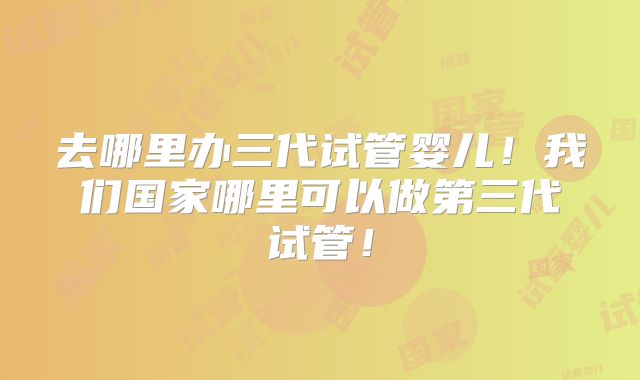 去哪里办三代试管婴儿！我们国家哪里可以做第三代试管！